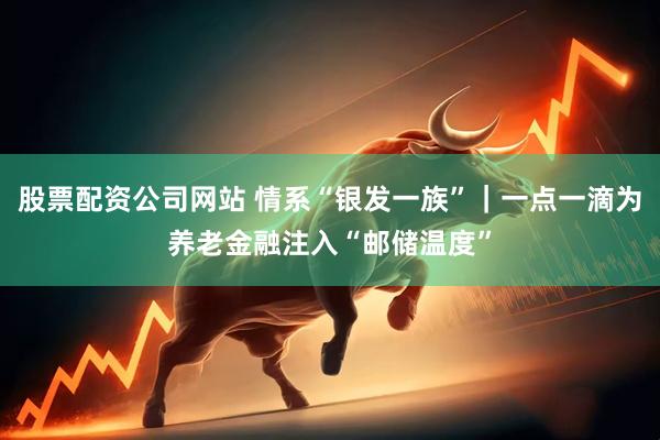 股票配资公司网站 情系“银发一族”｜一点一滴为养老金融注入“邮储温度”