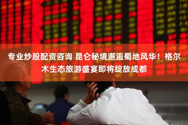 专业炒股配资咨询 昆仑秘境邂逅蜀地风华！格尔木生态旅游盛宴即将绽放成都