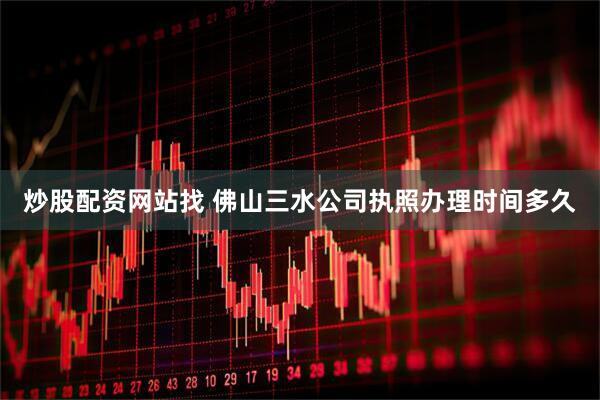 炒股配资网站找 佛山三水公司执照办理时间多久