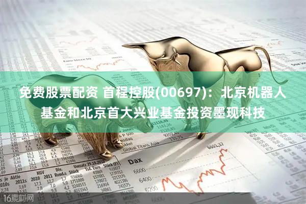 免费股票配资 首程控股(00697)：北京机器人基金和北京首大兴业基金投资墨现科技