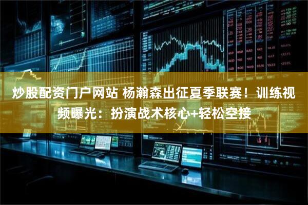 炒股配资门户网站 杨瀚森出征夏季联赛！训练视频曝光：扮演战术核心+轻松空接