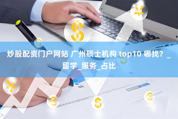 炒股配资门户网站 广州硕士机构 top10 哪找？_留学_服务_占比